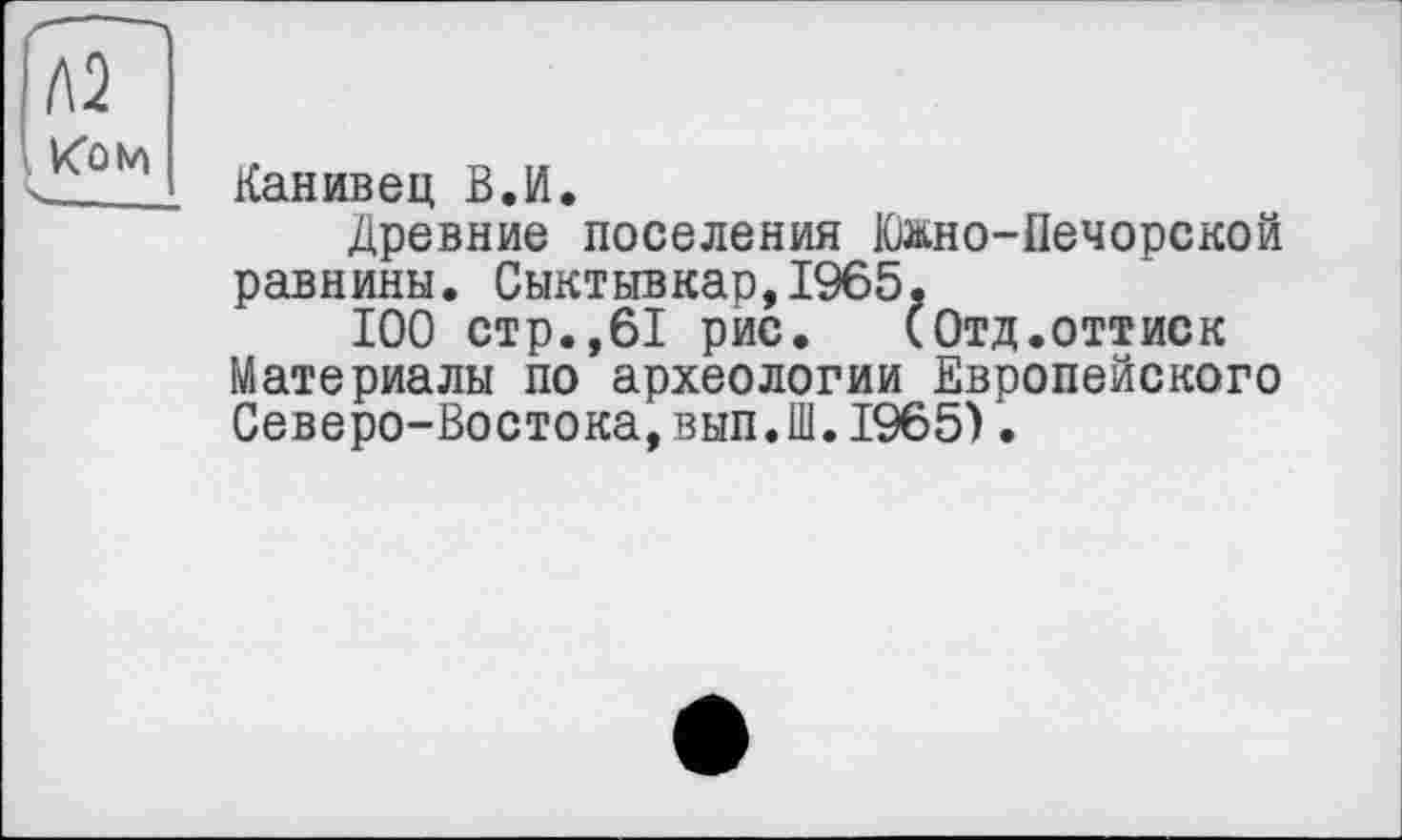 ﻿Канивец В.И.
Древние поселения Южно-Печорской равнины. Сыктывкар,1965,
100 стр.,61 рис.	(Отд.оттиск
Материалы по археологии Европейского Северо-Востока,вып.Ш.1965).